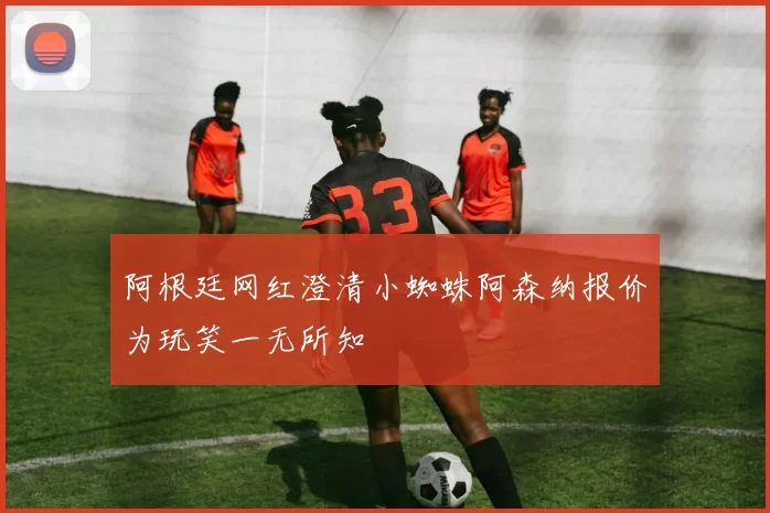 阿根廷网红澄清小蜘蛛阿森纳报价为玩笑一无所知