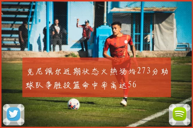 克尼佩尔近期状态火热场均273分助球队争胜投篮命中率高达56