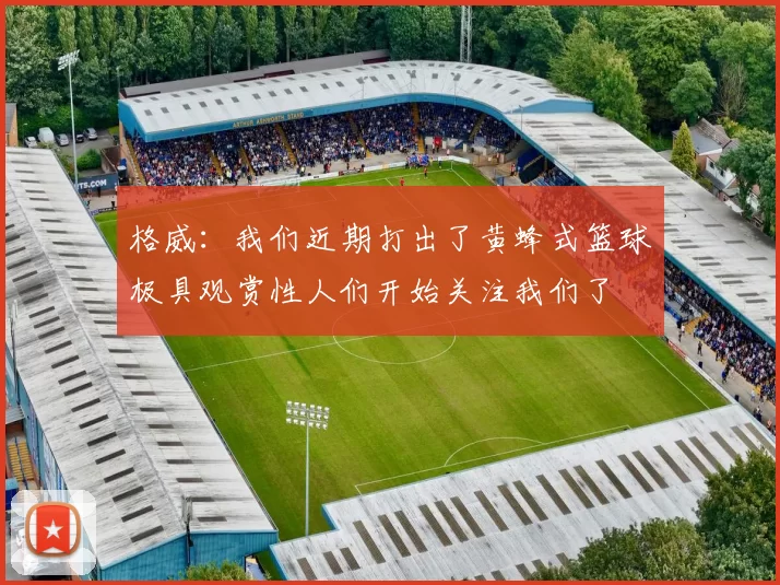格威：我们近期打出了黄蜂式篮球极具观赏性人们开始关注我们了