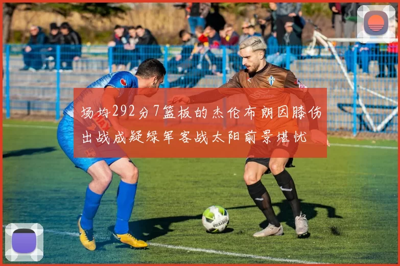 场均292分7篮板的杰伦布朗因膝伤出战成疑绿军客战太阳前景堪忧