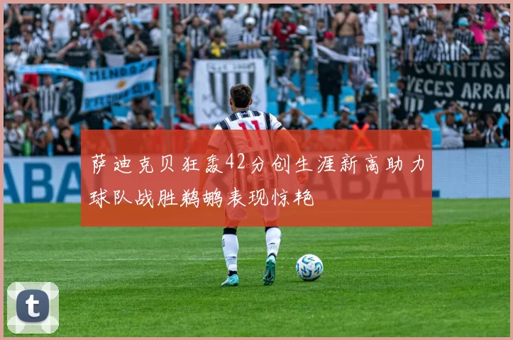 萨迪克贝狂轰42分创生涯新高助力球队战胜鹈鹕表现惊艳