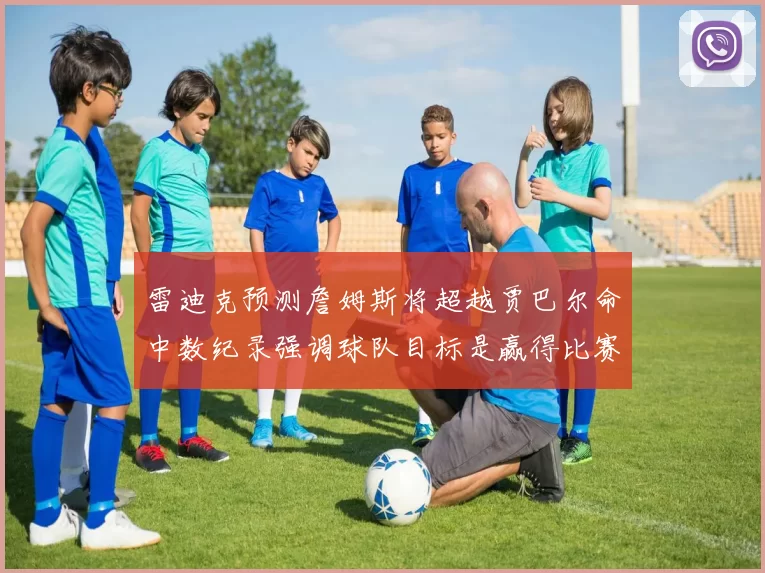 雷迪克预测詹姆斯将超越贾巴尔命中数纪录强调球队目标是赢得比赛