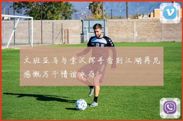 文班亚马与索汉挥手告别江湖再见感慨万千情谊永存