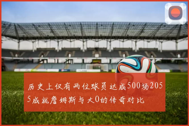 历史上仅有两位球员达成500场2055成就詹姆斯与大O的传奇对比