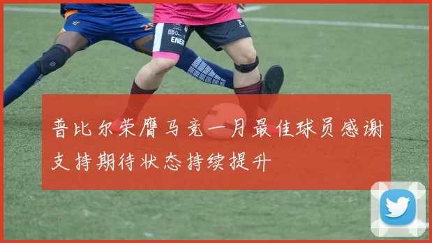 普比尔荣膺马竞一月最佳球员感谢支持期待状态持续提升
