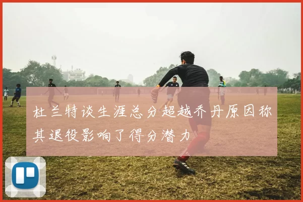 杜兰特谈生涯总分超越乔丹原因称其退役影响了得分潜力