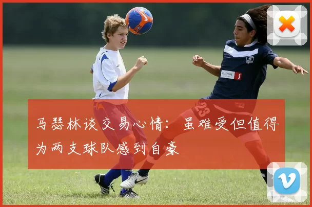 马瑟林谈交易心情：虽难受但值得为两支球队感到自豪