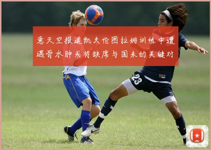 意天空报道凯夫伦图拉姆训练中遭遇骨水肿或将缺席与国米的关键对决