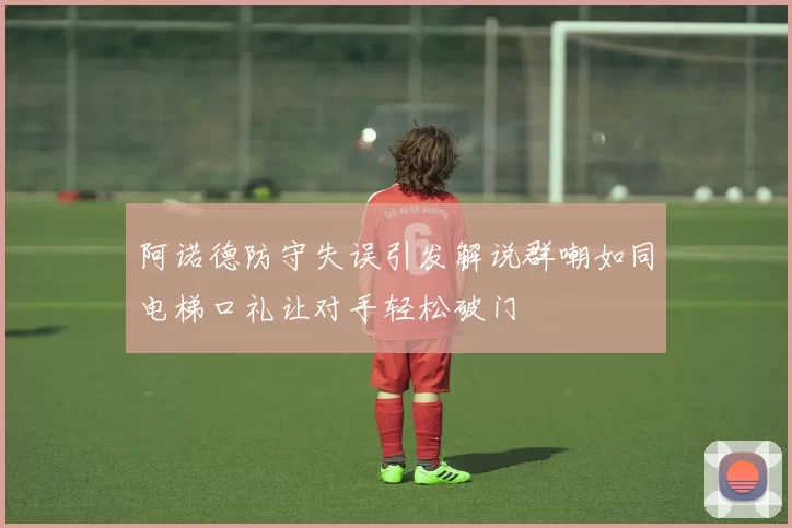 阿诺德防守失误引发解说群嘲如同电梯口礼让对手轻松破门