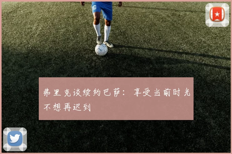 弗里克谈续约巴萨：享受当前时光不想再迟到