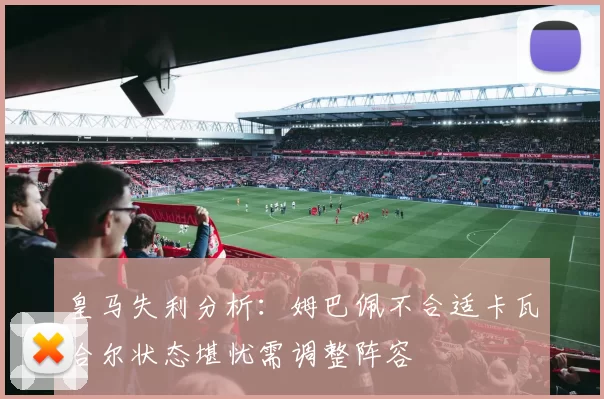 皇马失利分析：姆巴佩不合适卡瓦哈尔状态堪忧需调整阵容