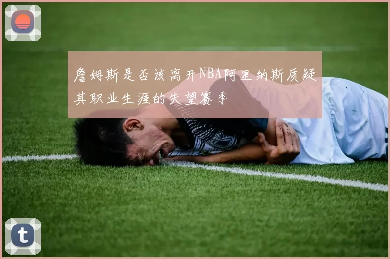 詹姆斯是否该离开NBA阿里纳斯质疑其职业生涯的失望赛季