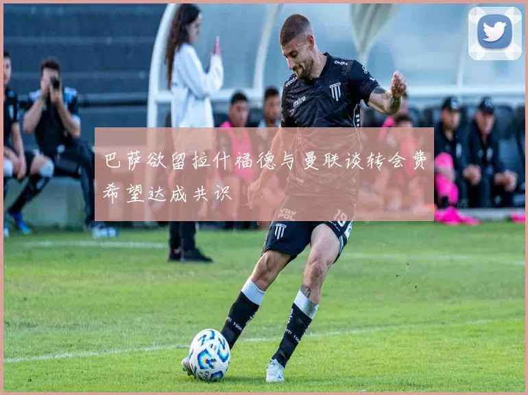 巴萨欲留拉什福德与曼联谈转会费希望达成共识