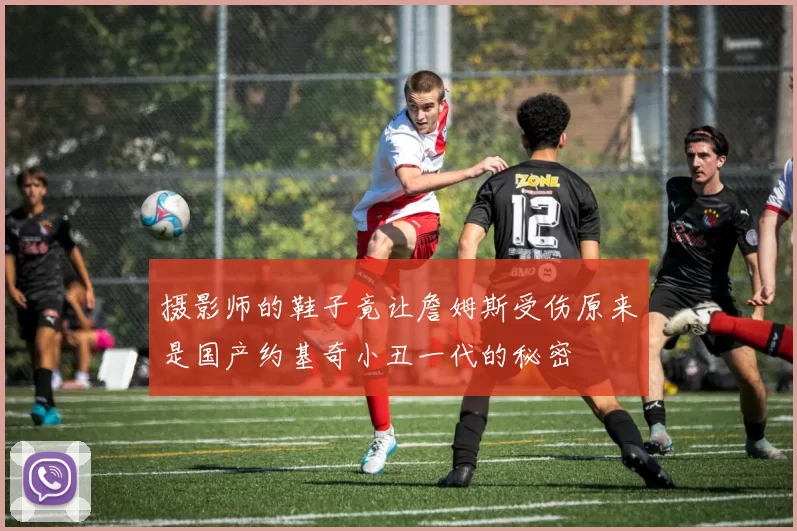 摄影师的鞋子竟让詹姆斯受伤原来是国产约基奇小丑一代的秘密
