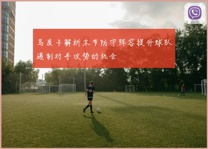乌度卡解析末节防守阵容提升球队遏制对手攻势的机会