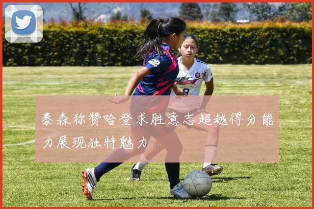 泰森称赞哈登求胜意志超越得分能力展现独特魅力