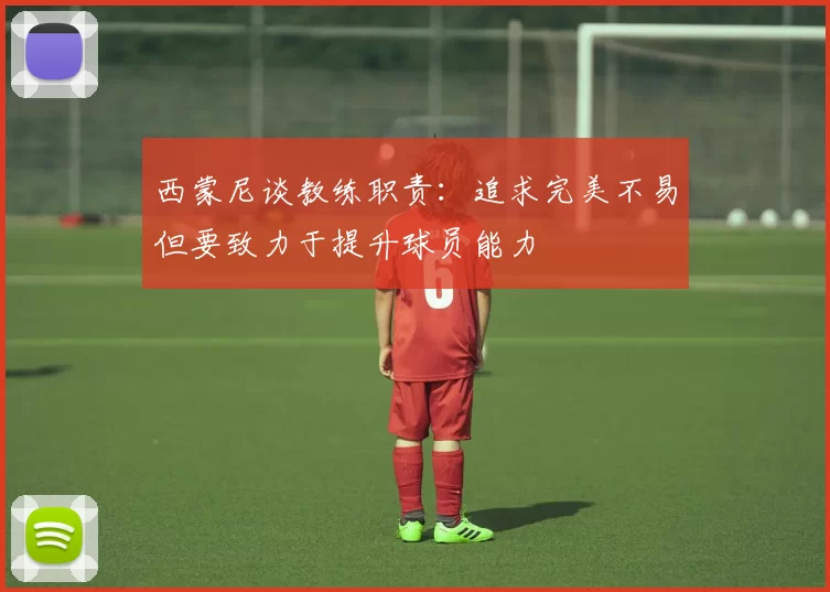 西蒙尼谈教练职责：追求完美不易但要致力于提升球员能力